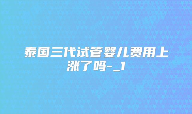 泰国三代试管婴儿费用上涨了吗-_1