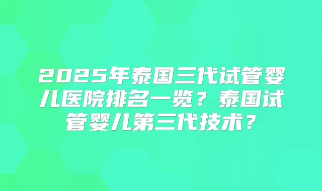 2025年泰国三代试管婴儿医院排名一览?泰国试管婴儿第三代技术?