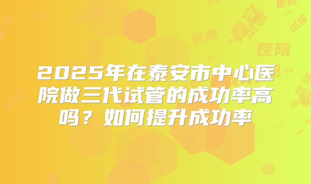 2025年在泰安市中心医院做三代试管的成功率高吗?如何提升成功率