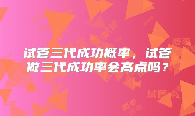 试管三代成功概率,试管做三代成功率会高点吗?