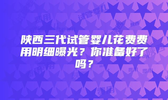 陕西三代试管婴儿花费费用明细曝光?你准备好了吗?