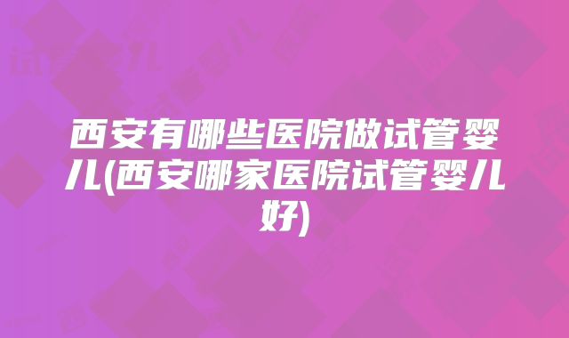 西安有哪些医院做试管婴儿(西安哪家医院试管婴儿好)