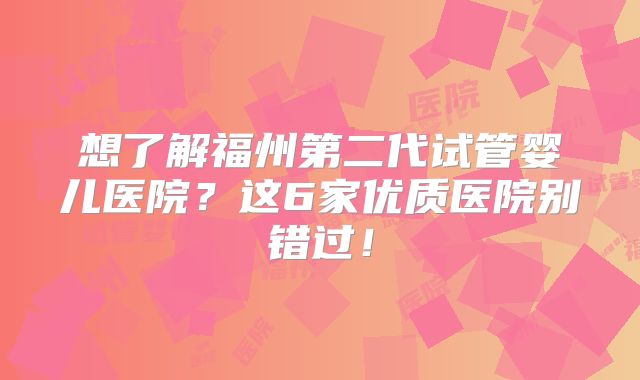 想了解福州第二代试管婴儿医院？这6家优质医院别错过！