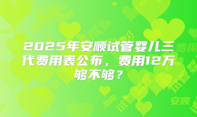 2025年安顺试管婴儿三代费用表公布，费用12万够不够？