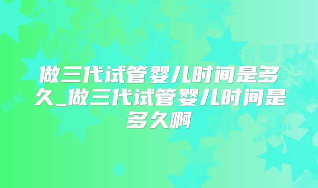 做三代试管婴儿时间是多久_做三代试管婴儿时间是多久啊