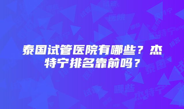 泰国试管医院有哪些？杰特宁排名靠前吗？