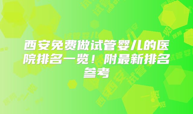 西安免费做试管婴儿的医院排名一览！附最新排名参考