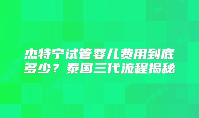 杰特宁试管婴儿费用到底多少？泰国三代流程揭秘
