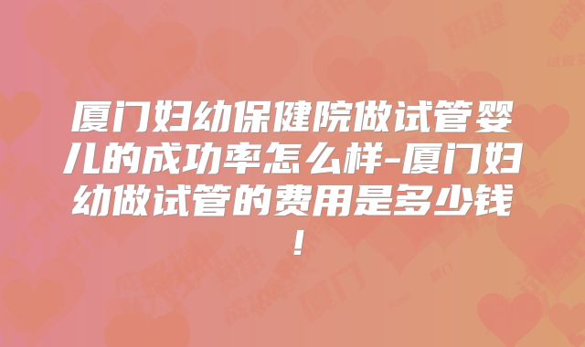 厦门妇幼保健院做试管婴儿的成功率怎么样-厦门妇幼做试管的费用是多少钱!