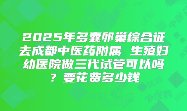 2025年多囊卵巢综合征去成都中医药附属 生殖妇幼医院做三代试管可以吗？要花费多少钱