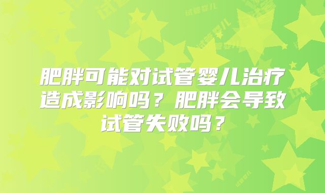 肥胖可能对试管婴儿治疗造成影响吗？肥胖会导致试管失败吗？