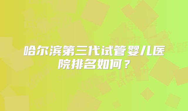 哈尔滨第三代试管婴儿医院排名如何？