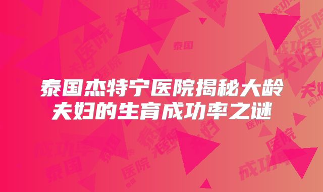 泰国杰特宁医院揭秘大龄夫妇的生育成功率之谜