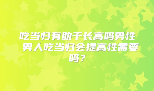 吃当归有助于长高吗男性 男人吃当归会提高性需要吗？