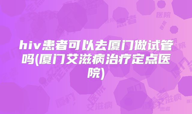 hiv患者可以去厦门做试管吗(厦门艾滋病治疗定点医院)