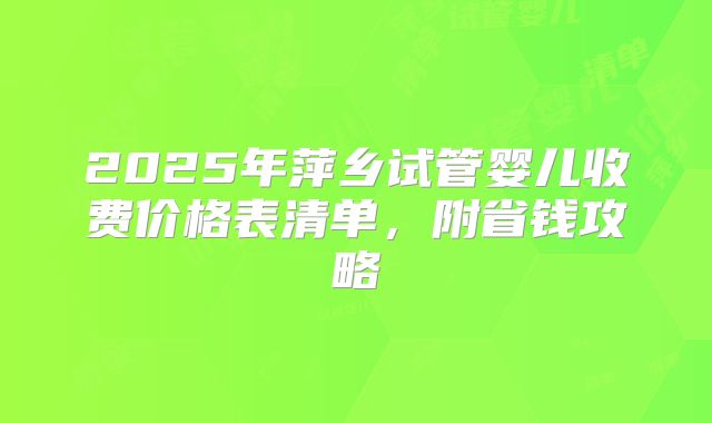 2025年萍乡试管婴儿收费价格表清单，附省钱攻略