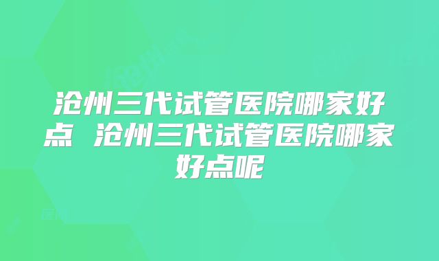 沧州三代试管医院哪家好点 沧州三代试管医院哪家好点呢