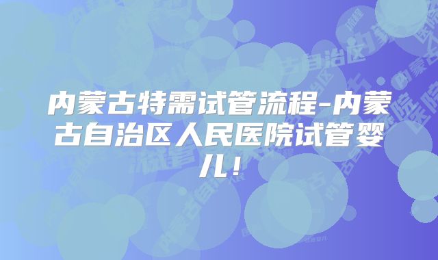 内蒙古特需试管流程-内蒙古自治区人民医院试管婴儿！