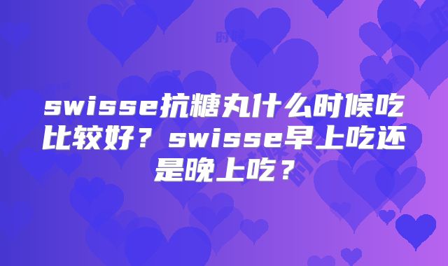 swisse抗糖丸什么时候吃比较好？swisse早上吃还是晚上吃？