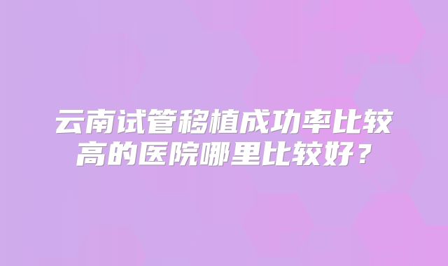 云南试管移植成功率比较高的医院哪里比较好？