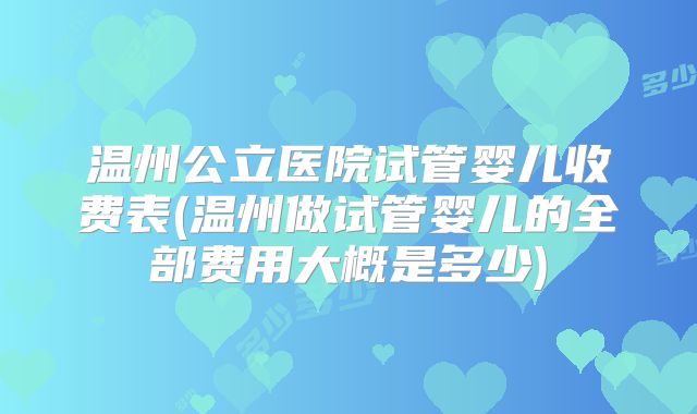 温州公立医院试管婴儿收费表(温州做试管婴儿的全部费用大概是多少)
