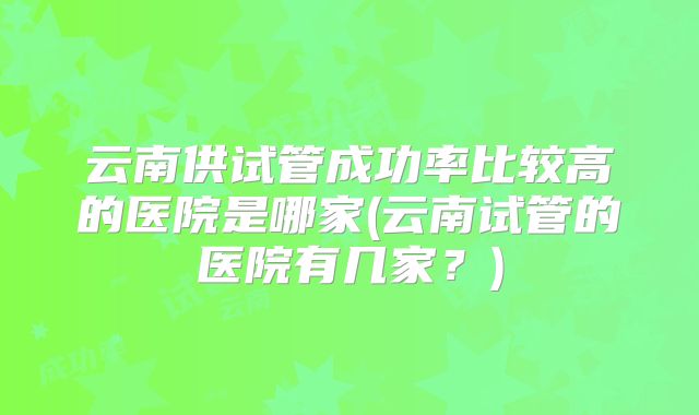 云南供试管成功率比较高的医院是哪家(云南试管的医院有几家?)