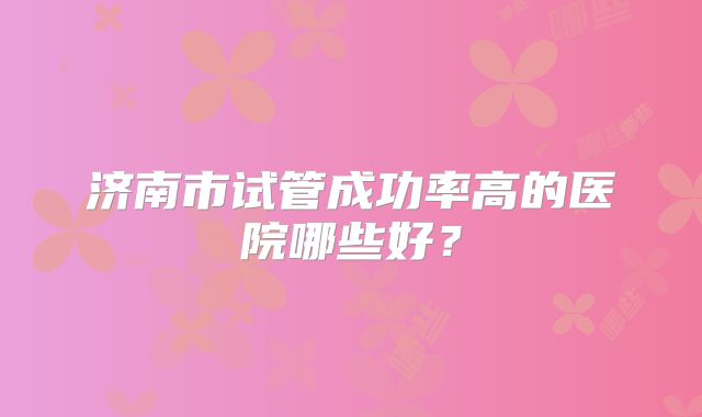 济南市试管成功率高的医院哪些好？