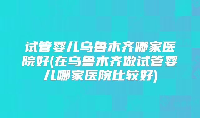 试管婴儿乌鲁木齐哪家医院好(在乌鲁木齐做试管婴儿哪家医院比较好)