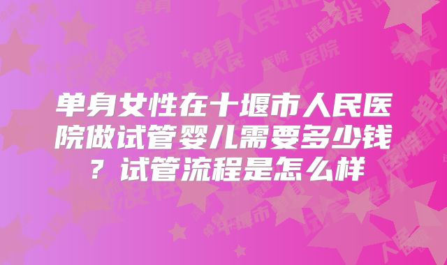 单身女性在十堰市人民医院做试管婴儿需要多少钱?试管流程是怎么样