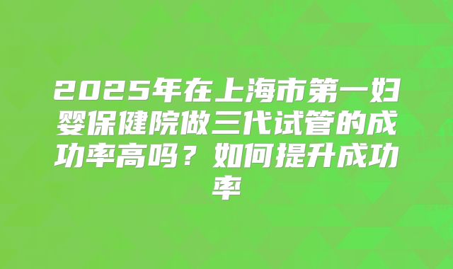 2025年在上海市第一妇婴保健院做三代试管的成功率高吗?如何提升成功率