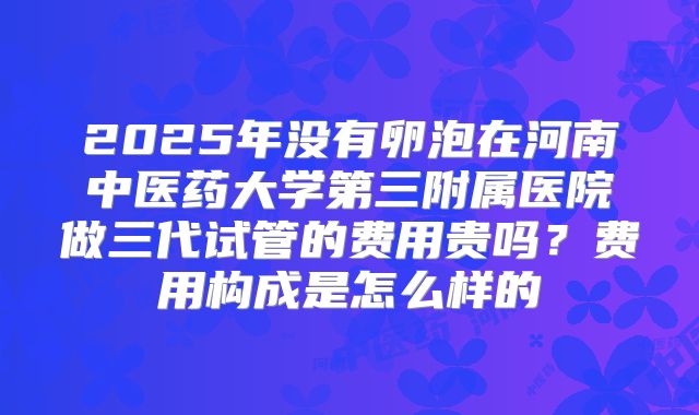 2025年没有卵泡在河南中医药大学第三附属医院做三代试管的费用贵吗?费用构成是怎么样的
