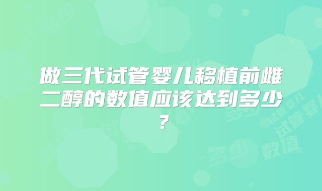 做三代试管婴儿移植前雌二醇的数值应该达到多少?