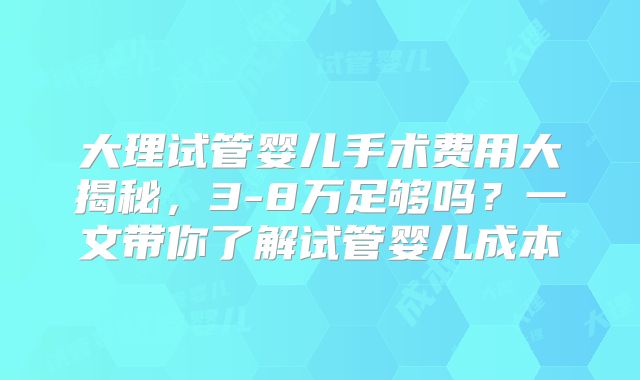 大理试管婴儿手术费用大揭秘,3-8万足够吗?一文带你了解试管婴儿成本