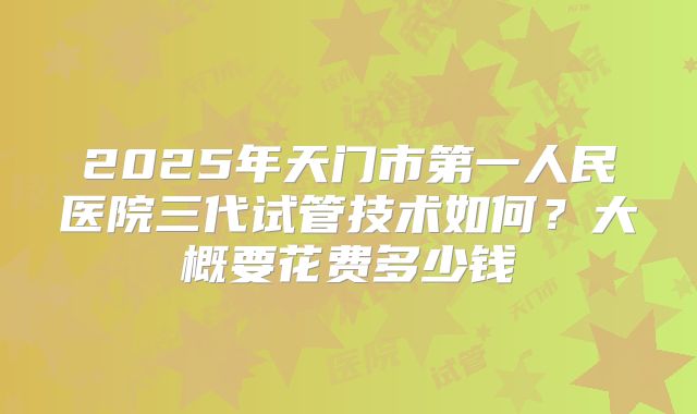 2025年天门市第一人民医院三代试管技术如何?大概要花费多少钱
