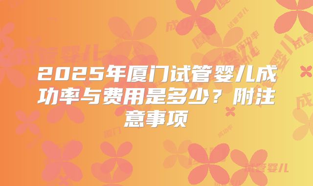 2025年厦门试管婴儿成功率与费用是多少？附注意事项
