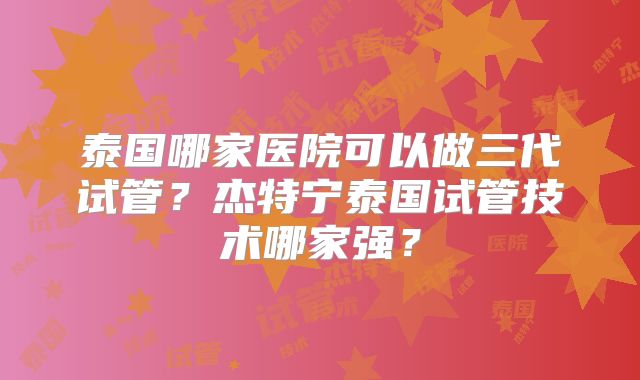 泰国哪家医院可以做三代试管?杰特宁泰国试管技术哪家强?
