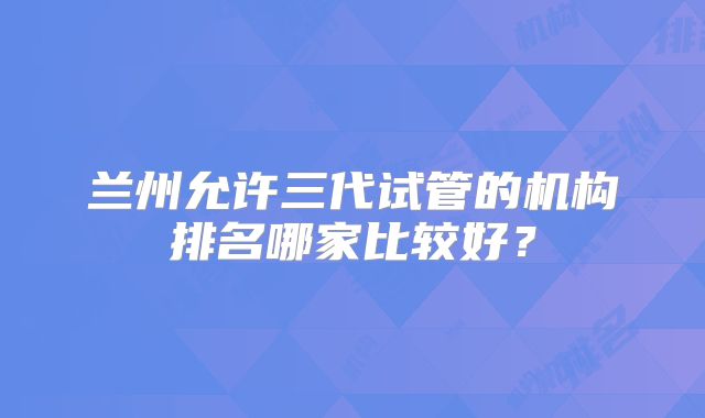 兰州允许三代试管的机构排名哪家比较好？