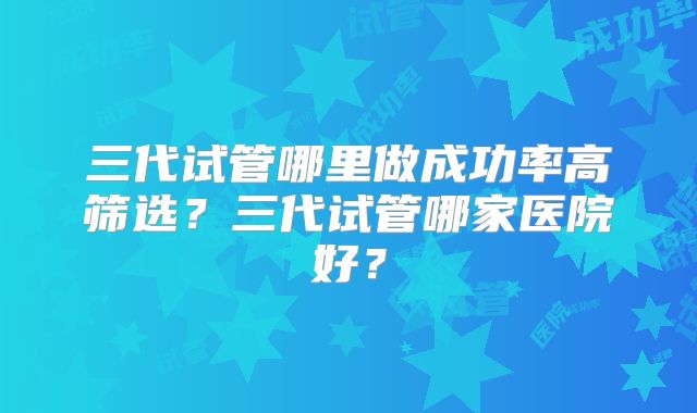 三代试管哪里做成功率高筛选?三代试管哪家医院好?