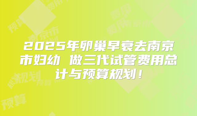 2025年卵巢早衰去南京市妇幼 做三代试管费用总计与预算规划！
