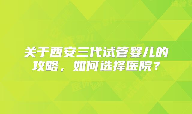 关于西安三代试管婴儿的攻略，如何选择医院？