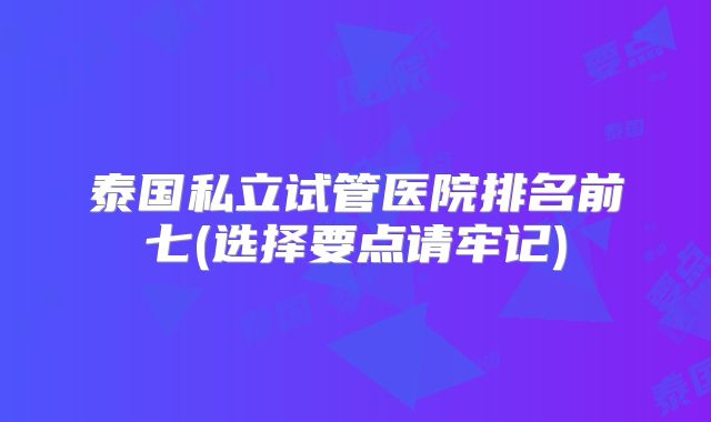 泰国私立试管医院排名前七(选择要点请牢记)