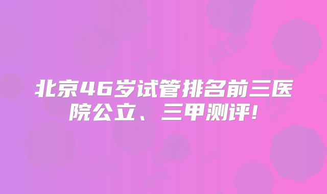 北京46岁试管排名前三医院公立、三甲测评!
