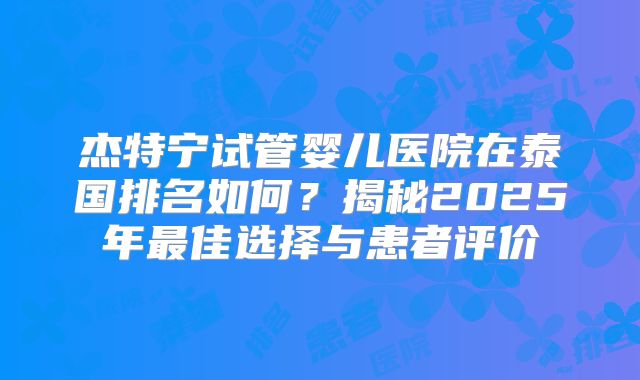 杰特宁试管婴儿医院在泰国排名如何？揭秘2025年最佳选择与患者评价