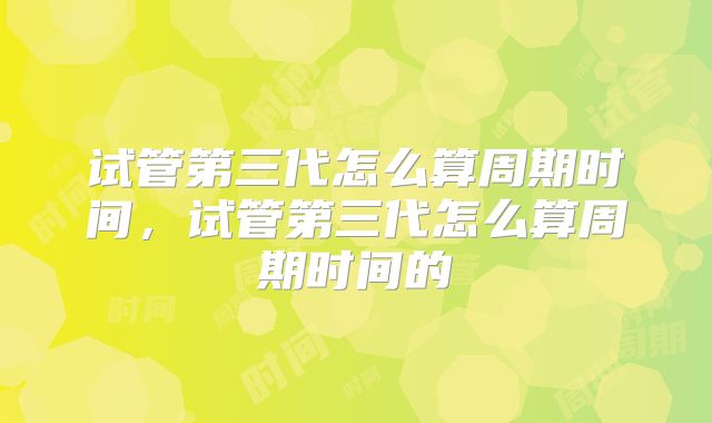 试管第三代怎么算周期时间,试管第三代怎么算周期时间的
