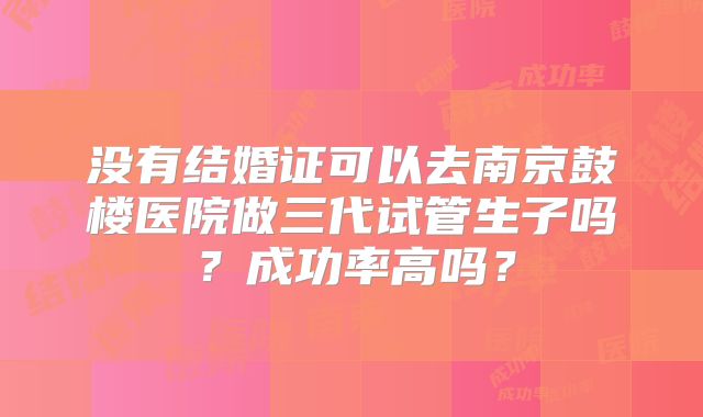 没有结婚证可以去南京鼓楼医院做三代试管生子吗？成功率高吗？