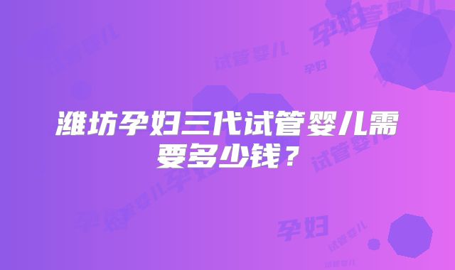 潍坊孕妇三代试管婴儿需要多少钱？
