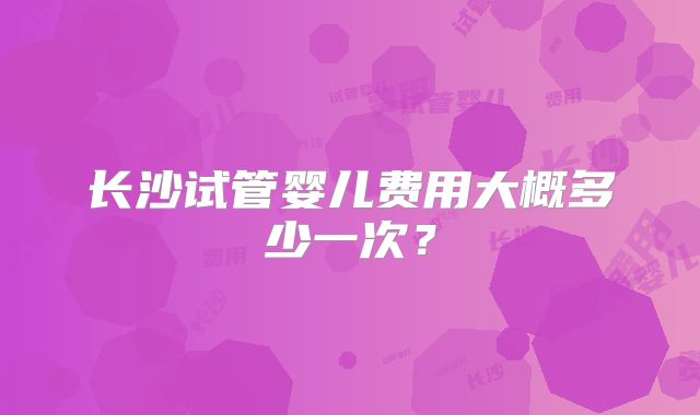 长沙试管婴儿费用大概多少一次？