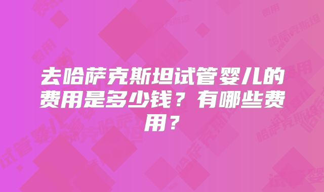 去哈萨克斯坦试管婴儿的费用是多少钱？有哪些费用？