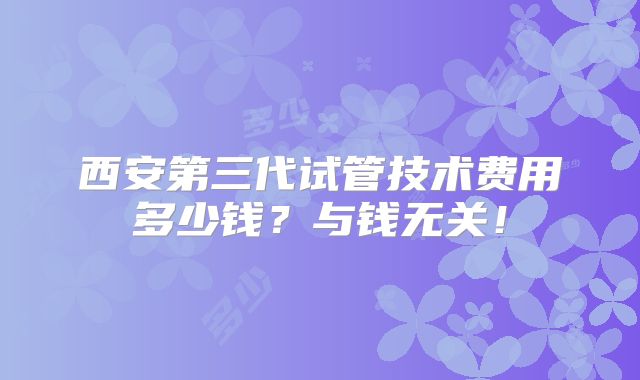 西安第三代试管技术费用多少钱？与钱无关！