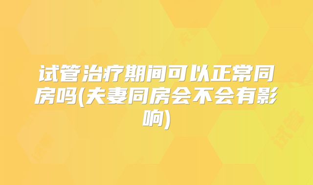 试管治疗期间可以正常同房吗(夫妻同房会不会有影响)
